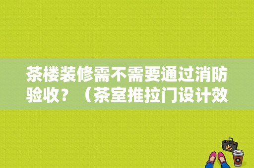 茶楼装修需不需要通过消防验收？（茶室推拉门设计效果图）