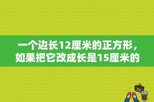 一个边长12厘米的正方形，如果把它改成长是15厘米的长方形，长方形宽是多么厘米？15X12米房子设计图